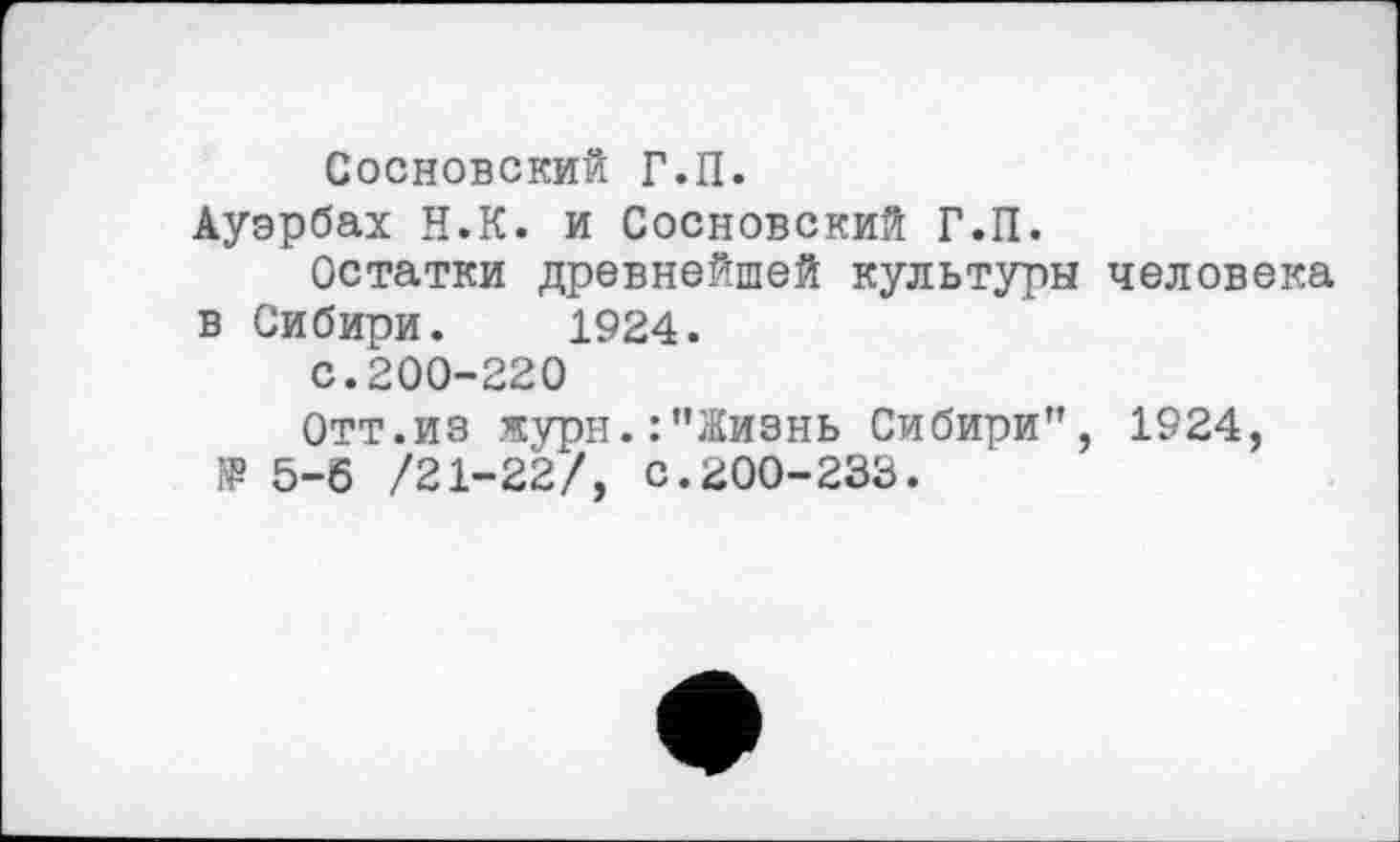 ﻿Сосновский Г.П.
Ауэрбах Н.К. и Сосновский Г.П.
Остатки древнейшей культуры человека в Сибири. 1924.
с.200-220
Отт.из журн.:"Жизнь Сибири", 1924, № 5-6 /21-22/, С.200-238.